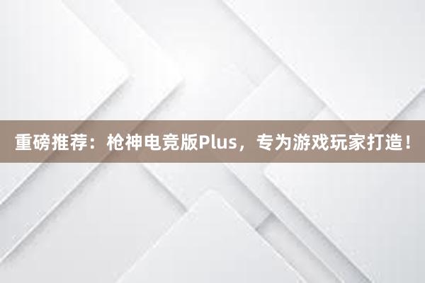 重磅推荐：枪神电竞版Plus，专为游戏玩家打造！