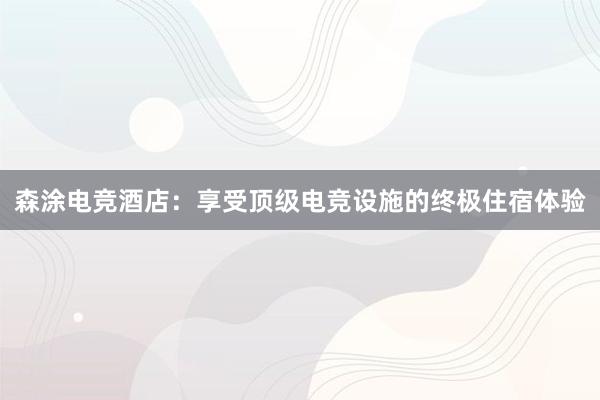 森涂电竞酒店：享受顶级电竞设施的终极住宿体验