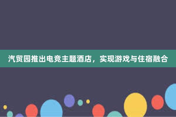 汽贸园推出电竞主题酒店，实现游戏与住宿融合