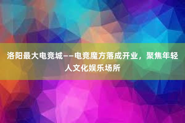 洛阳最大电竞城——电竞魔方落成开业，聚焦年轻人文化娱乐场所