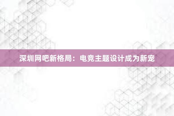 深圳网吧新格局：电竞主题设计成为新宠