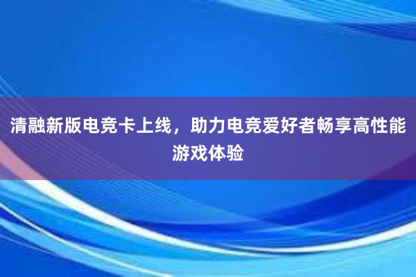 清融新版电竞卡上线，助力电竞爱好者畅享高性能游戏体验