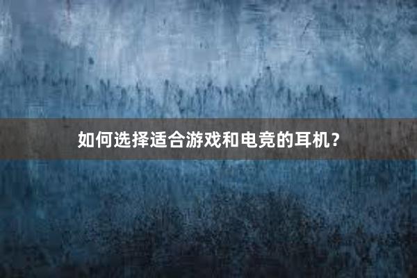 如何选择适合游戏和电竞的耳机？