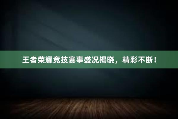 王者荣耀竞技赛事盛况揭晓，精彩不断！