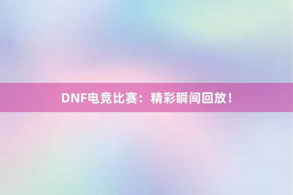 DNF电竞比赛：精彩瞬间回放！