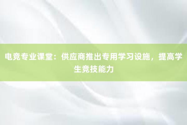 电竞专业课堂：供应商推出专用学习设施，提高学生竞技能力