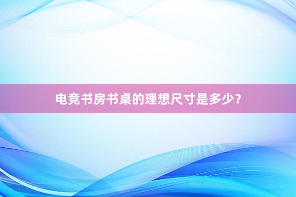 电竞书房书桌的理想尺寸是多少？