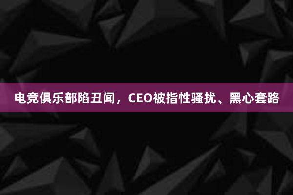 电竞俱乐部陷丑闻，CEO被指性骚扰、黑心套路