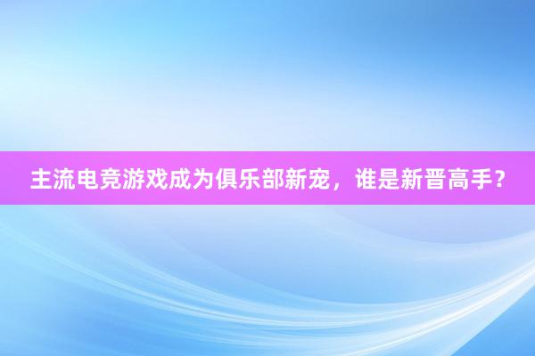 主流电竞游戏成为俱乐部新宠，谁是新晋高手？