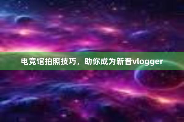 电竞馆拍照技巧，助你成为新晋vlogger