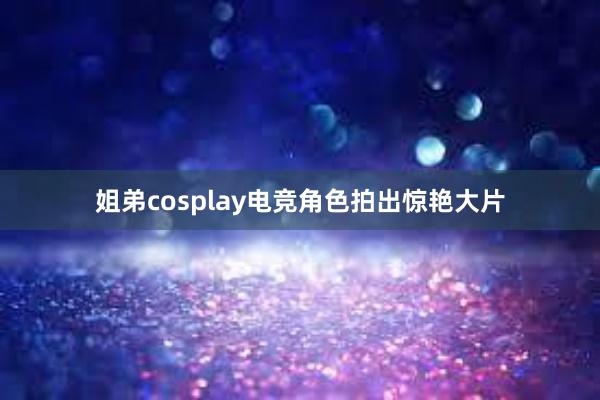 姐弟cosplay电竞角色拍出惊艳大片