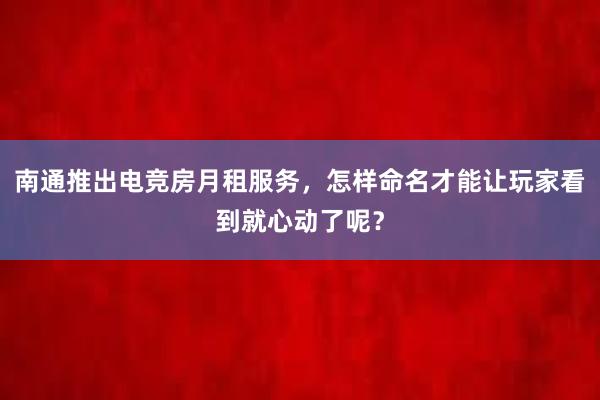 南通推出电竞房月租服务，怎样命名才能让玩家看到就心动了呢？