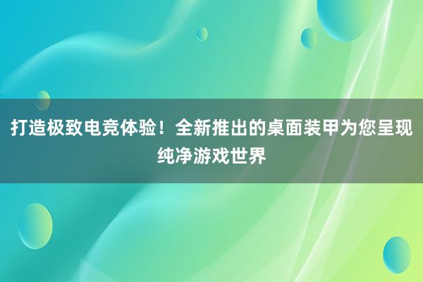 打造极致电竞体验！全新推出的桌面装甲为您呈现纯净游戏世界