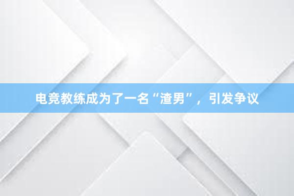 电竞教练成为了一名“渣男”，引发争议