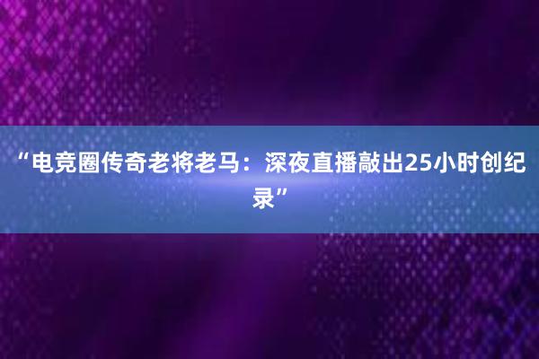 “电竞圈传奇老将老马：深夜直播敲出25小时创纪录”