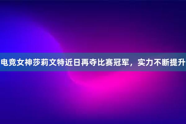 电竞女神莎莉文特近日再夺比赛冠军，实力不断提升