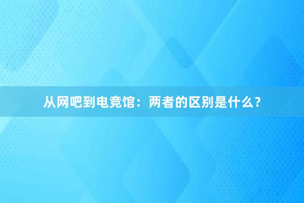 从网吧到电竞馆：两者的区别是什么？