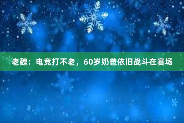 老魏：电竞打不老，60岁奶爸依旧战斗在赛场