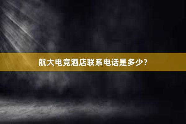 航大电竞酒店联系电话是多少？