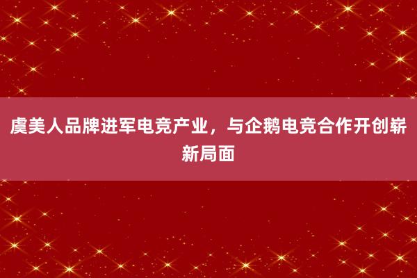 虞美人品牌进军电竞产业，与企鹅电竞合作开创崭新局面