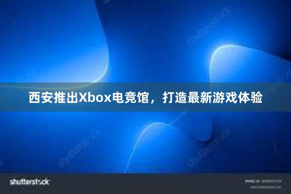 西安推出Xbox电竞馆，打造最新游戏体验