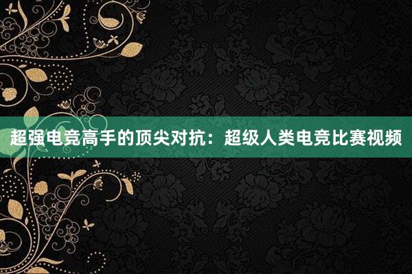 超强电竞高手的顶尖对抗：超级人类电竞比赛视频