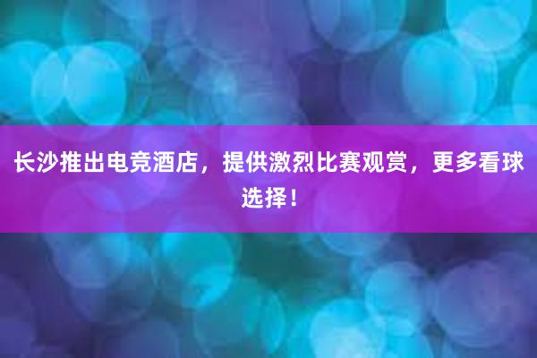 长沙推出电竞酒店，提供激烈比赛观赏，更多看球选择！